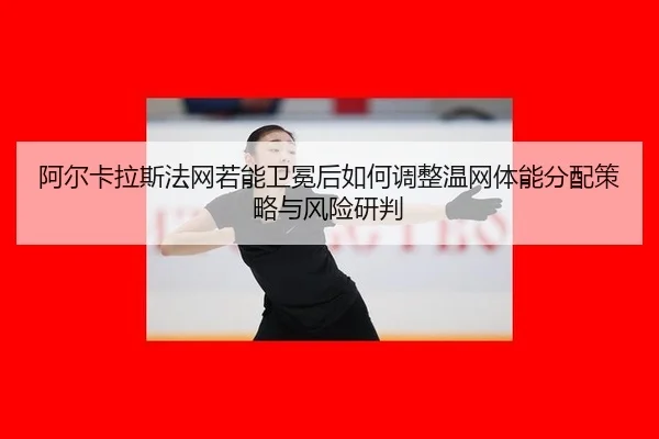 阿尔卡拉斯法网若能卫冕后如何调整温网体能分配策略与风险研判