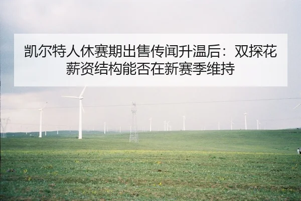 凯尔特人休赛期出售传闻升温后：双探花薪资结构能否在新赛季维持