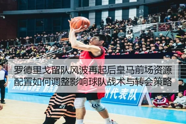 罗德里戈留队风波再起后皇马前场资源配置如何调整影响球队战术与转会策略